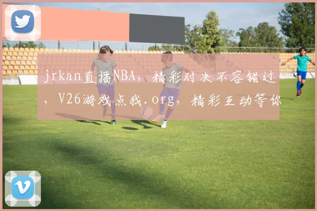 jrkan直播NBA，精彩对决不容错过，V26游戏点我.org，精彩互动等你来
