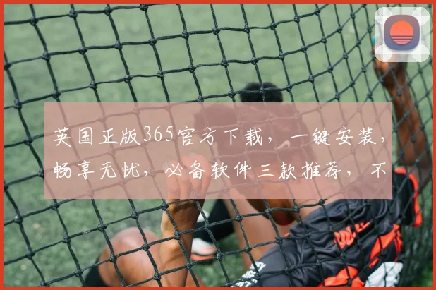 英国正版365官方下载，一键安装，畅享无忧，必备软件三款推荐，不容错过