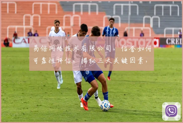 易倍网络技术有限公司，信誉如何可靠性评估，揭秘三大关键因素，不容忽视