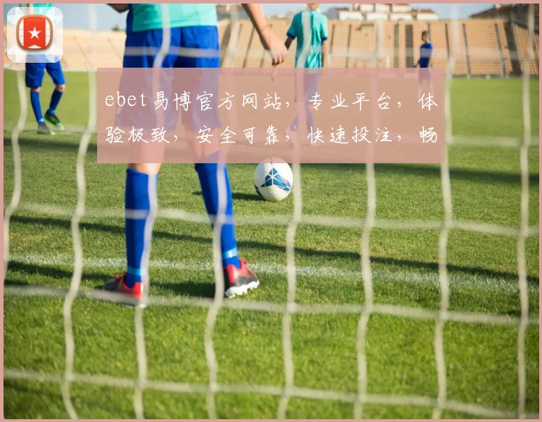 ebet易博官方网站，专业平台，体验极致，安全可靠，快速投注，畅享游戏乐趣，值得信赖