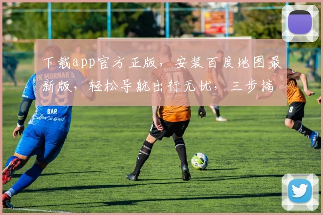 下载app官方正版，安装百度地图最新版，轻松导航出行无忧，三步搞定