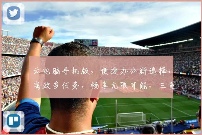 云电脑手机版，便捷办公新选择，高效多任务，畅享无限可能，三重优势，体验非凡